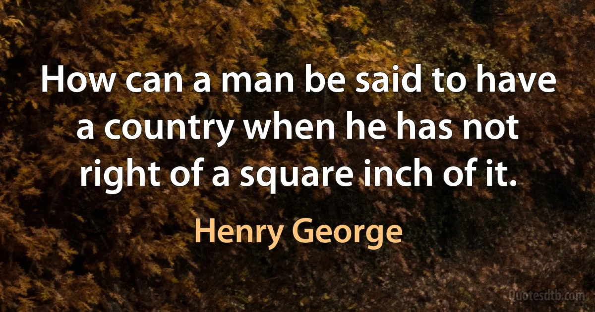 How can a man be said to have a country when he has not right of a square inch of it. (Henry George)