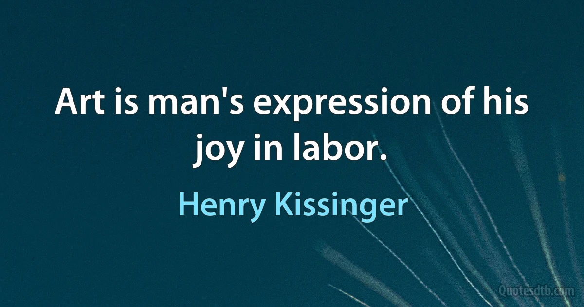 Art is man's expression of his joy in labor. (Henry Kissinger)