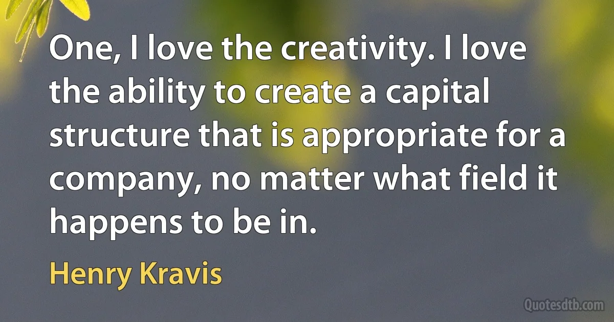 One, I love the creativity. I love the ability to create a capital structure that is appropriate for a company, no matter what field it happens to be in. (Henry Kravis)