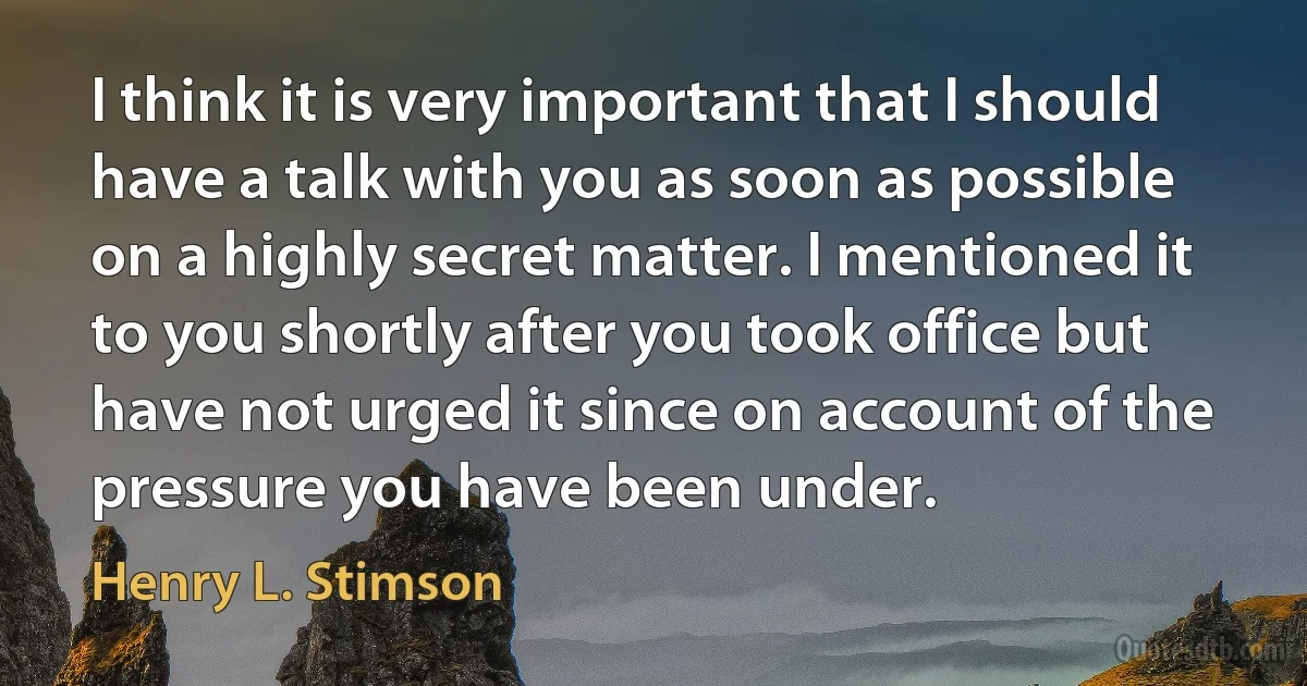 I think it is very important that I should have a talk with you as soon as possible on a highly secret matter. I mentioned it to you shortly after you took office but have not urged it since on account of the pressure you have been under. (Henry L. Stimson)