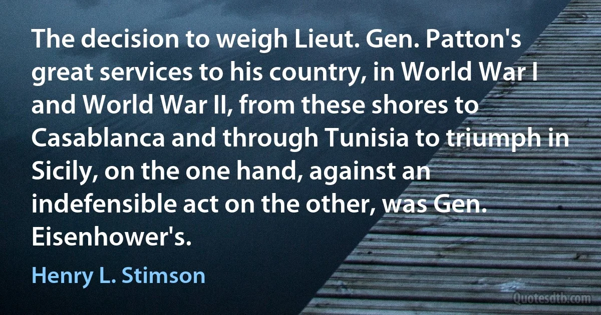 The decision to weigh Lieut. Gen. Patton's great services to his country, in World War I and World War II, from these shores to Casablanca and through Tunisia to triumph in Sicily, on the one hand, against an indefensible act on the other, was Gen. Eisenhower's. (Henry L. Stimson)