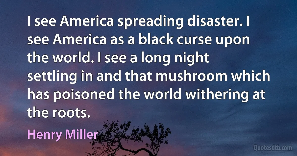 I see America spreading disaster. I see America as a black curse upon the world. I see a long night settling in and that mushroom which has poisoned the world withering at the roots. (Henry Miller)