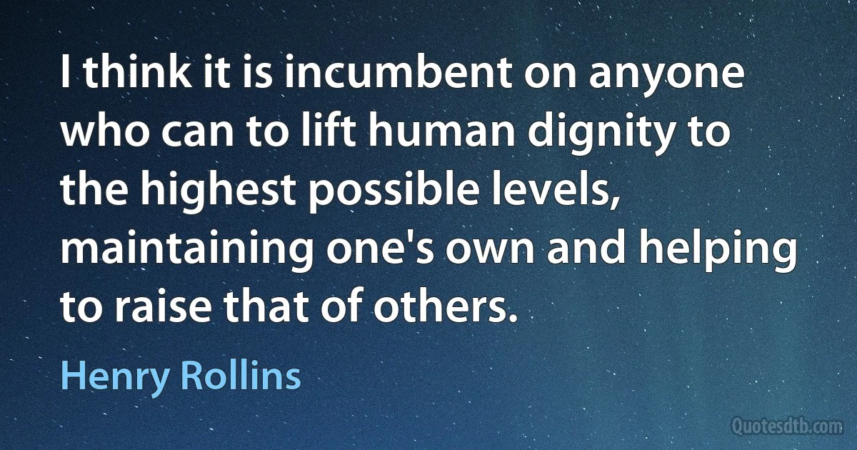 I think it is incumbent on anyone who can to lift human dignity to the highest possible levels, maintaining one's own and helping to raise that of others. (Henry Rollins)