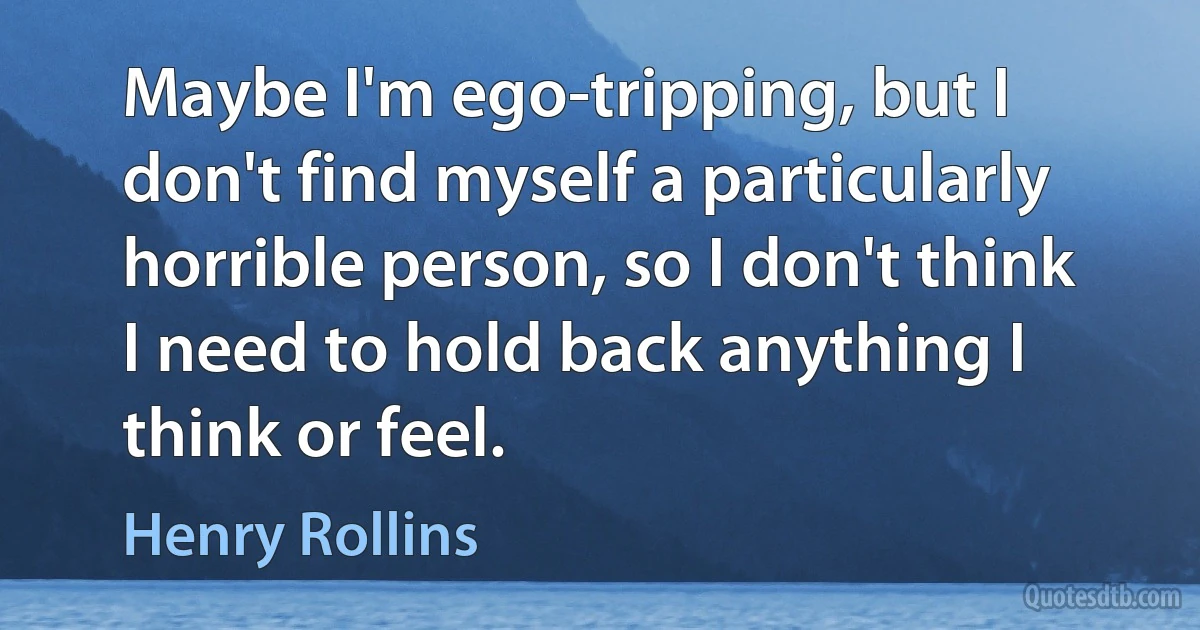 Maybe I'm ego-tripping, but I don't find myself a particularly horrible person, so I don't think I need to hold back anything I think or feel. (Henry Rollins)