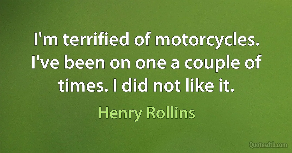 I'm terrified of motorcycles. I've been on one a couple of times. I did not like it. (Henry Rollins)