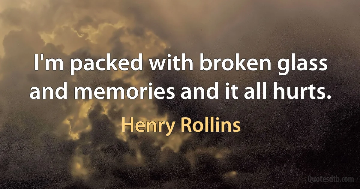 I'm packed with broken glass and memories and it all hurts. (Henry Rollins)