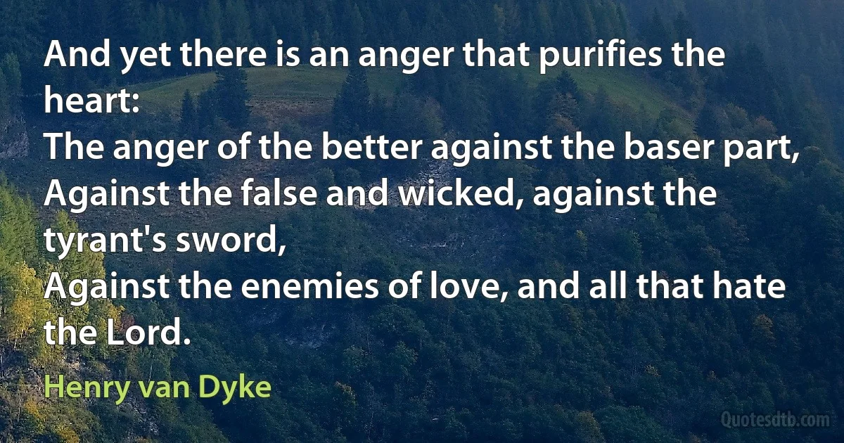 And yet there is an anger that purifies the heart:
The anger of the better against the baser part,
Against the false and wicked, against the tyrant's sword,
Against the enemies of love, and all that hate the Lord. (Henry van Dyke)