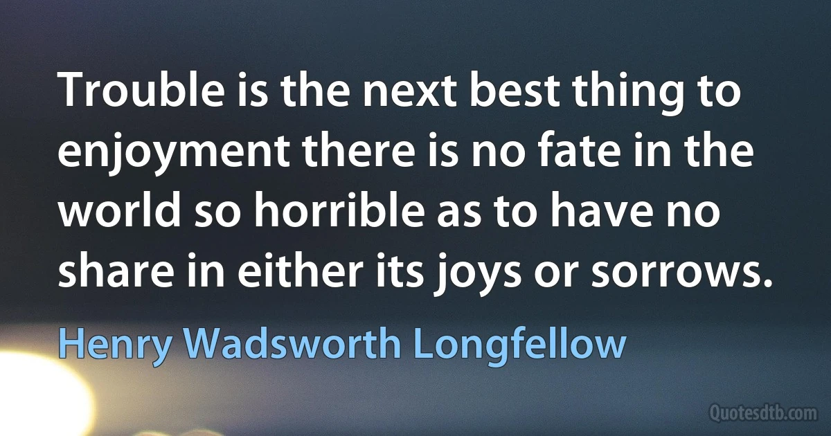 Trouble is the next best thing to enjoyment there is no fate in the world so horrible as to have no share in either its joys or sorrows. (Henry Wadsworth Longfellow)