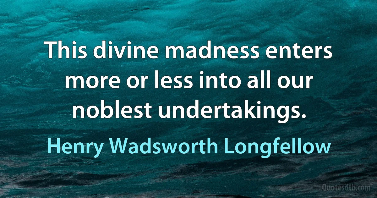 This divine madness enters more or less into all our noblest undertakings. (Henry Wadsworth Longfellow)