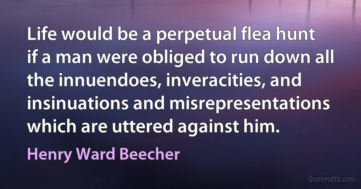 Life would be a perpetual flea hunt if a man were obliged to run down all the innuendoes, inveracities, and insinuations and misrepresentations which are uttered against him. (Henry Ward Beecher)