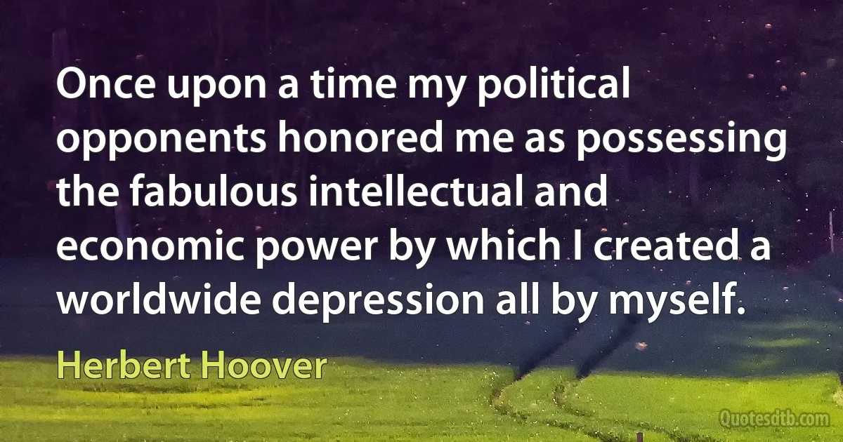 Once upon a time my political opponents honored me as possessing the fabulous intellectual and economic power by which I created a worldwide depression all by myself. (Herbert Hoover)