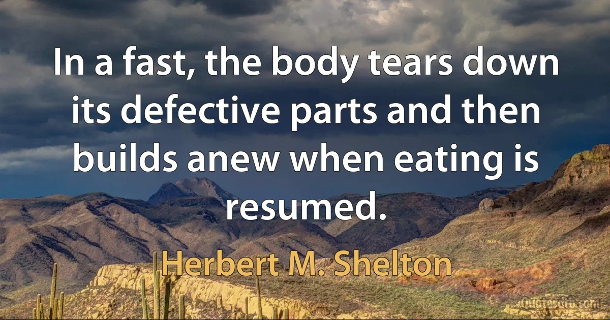 In a fast, the body tears down its defective parts and then builds anew when eating is resumed. (Herbert M. Shelton)