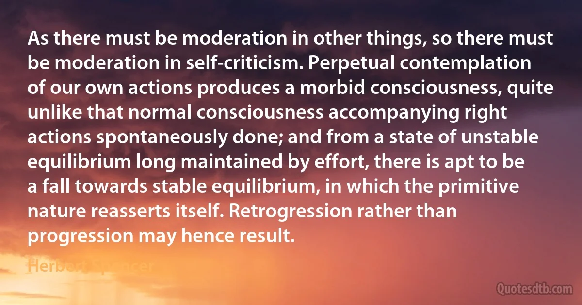 As there must be moderation in other things, so there must be moderation in self-criticism. Perpetual contemplation of our own actions produces a morbid consciousness, quite unlike that normal consciousness accompanying right actions spontaneously done; and from a state of unstable equilibrium long maintained by effort, there is apt to be a fall towards stable equilibrium, in which the primitive nature reasserts itself. Retrogression rather than progression may hence result. (Herbert Spencer)