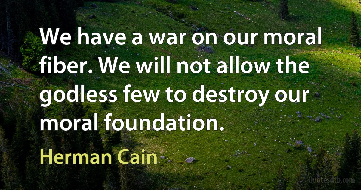 We have a war on our moral fiber. We will not allow the godless few to destroy our moral foundation. (Herman Cain)