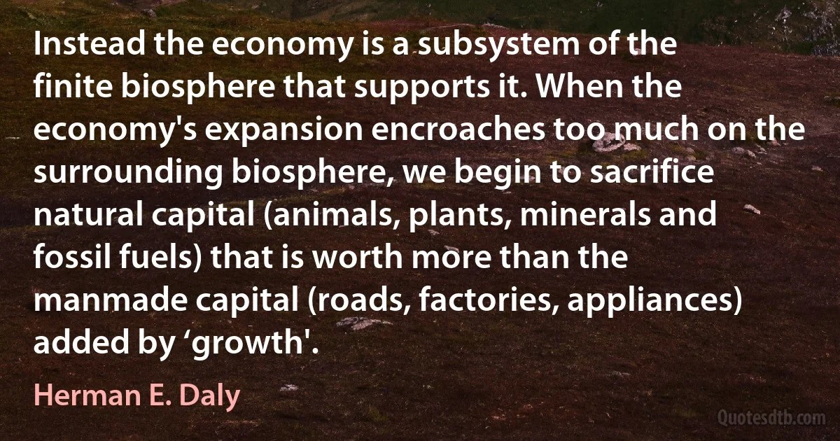 Instead the economy is a subsystem of the finite biosphere that supports it. When the economy's expansion encroaches too much on the surrounding biosphere, we begin to sacrifice natural capital (animals, plants, minerals and fossil fuels) that is worth more than the manmade capital (roads, factories, appliances) added by ‘growth'. (Herman E. Daly)