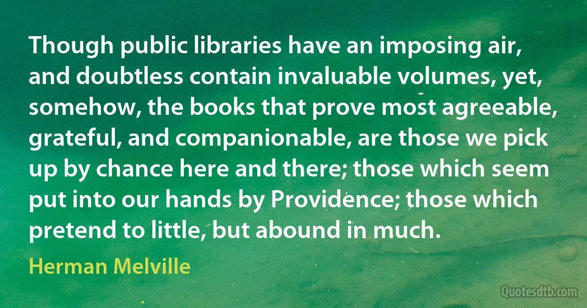 Though public libraries have an imposing air, and doubtless contain invaluable volumes, yet, somehow, the books that prove most agreeable, grateful, and companionable, are those we pick up by chance here and there; those which seem put into our hands by Providence; those which pretend to little, but abound in much. (Herman Melville)