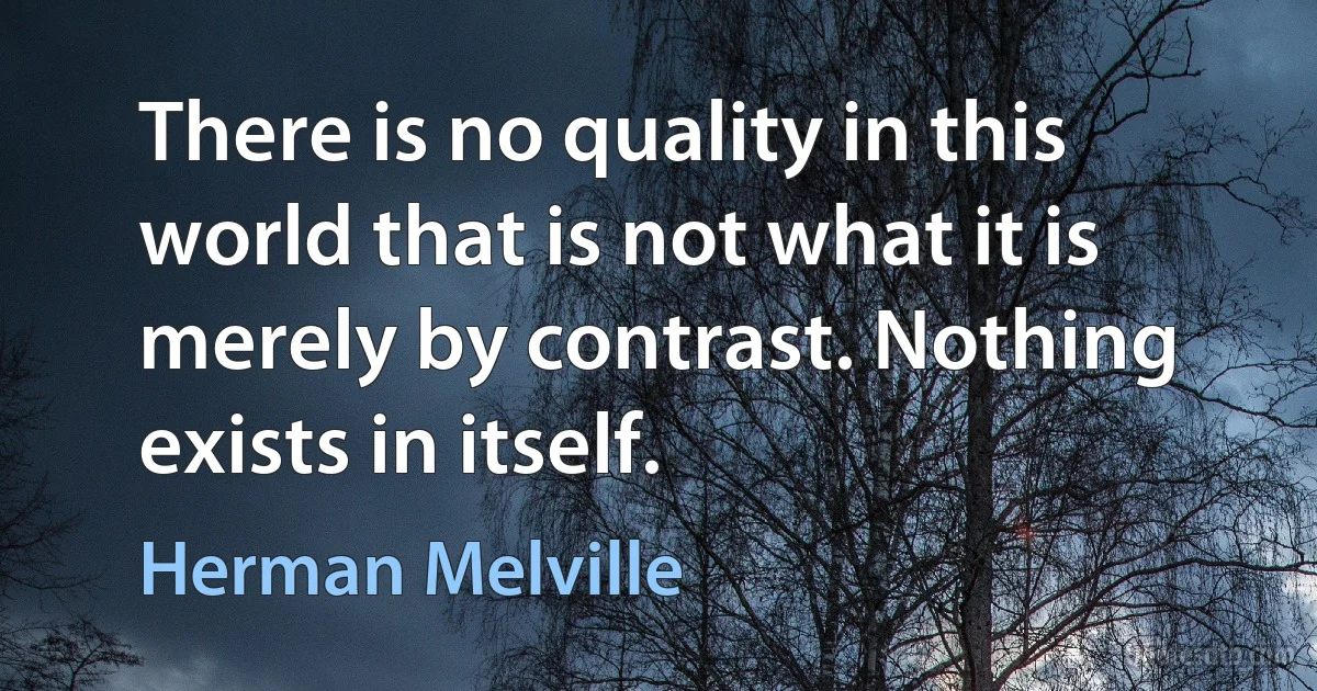 There is no quality in this world that is not what it is merely by contrast. Nothing exists in itself. (Herman Melville)