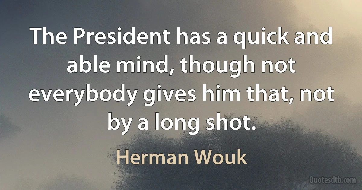 The President has a quick and able mind, though not everybody gives him that, not by a long shot. (Herman Wouk)