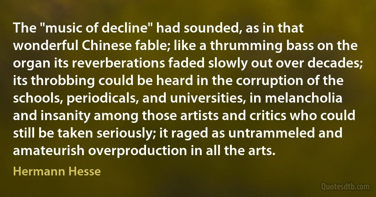 The "music of decline" had sounded, as in that wonderful Chinese fable; like a thrumming bass on the organ its reverberations faded slowly out over decades; its throbbing could be heard in the corruption of the schools, periodicals, and universities, in melancholia and insanity among those artists and critics who could still be taken seriously; it raged as untrammeled and amateurish overproduction in all the arts. (Hermann Hesse)