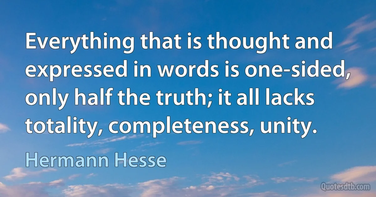 Everything that is thought and expressed in words is one-sided, only half the truth; it all lacks totality, completeness, unity. (Hermann Hesse)