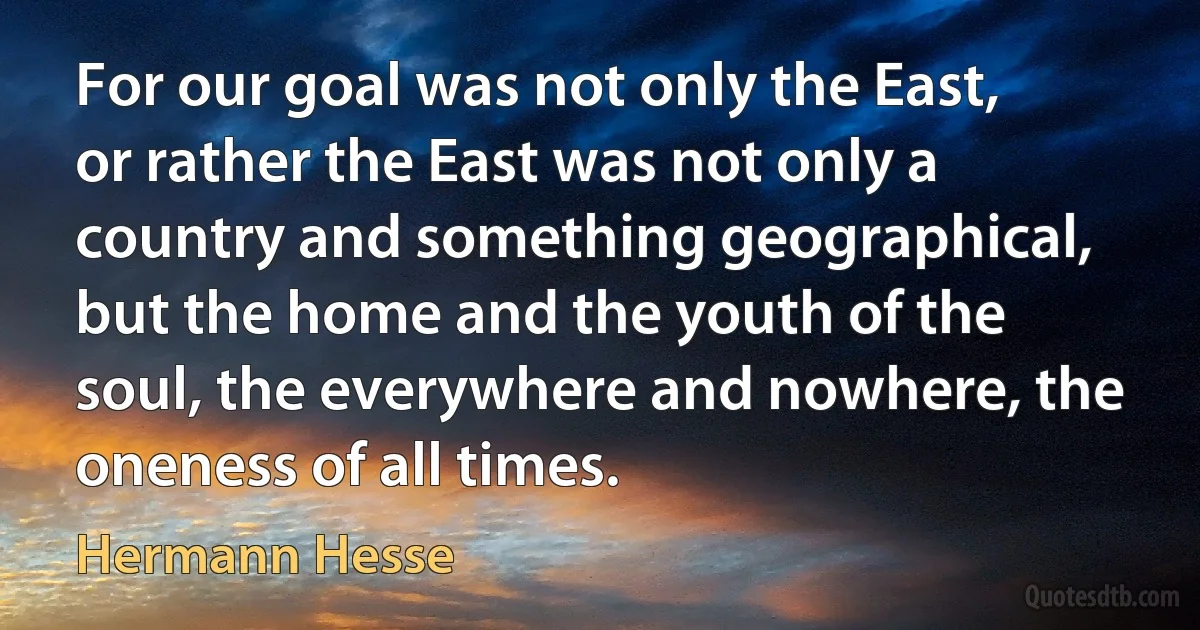 For our goal was not only the East, or rather the East was not only a country and something geographical, but the home and the youth of the soul, the everywhere and nowhere, the oneness of all times. (Hermann Hesse)