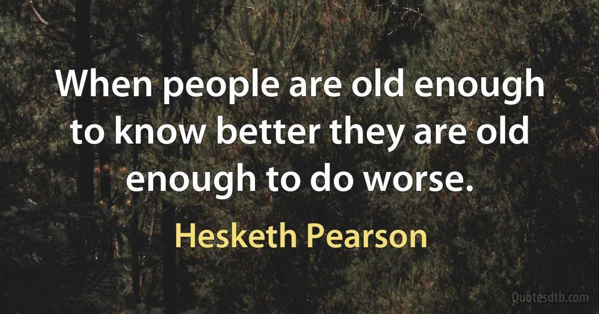 When people are old enough to know better they are old enough to do worse. (Hesketh Pearson)