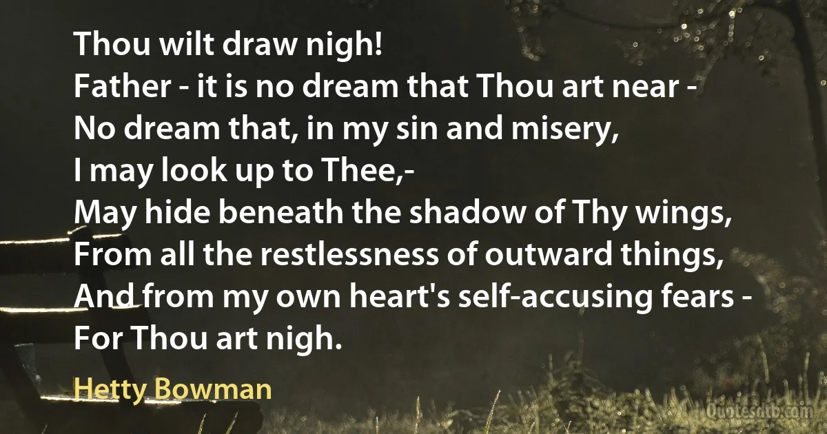 Thou wilt draw nigh!
Father - it is no dream that Thou art near -
No dream that, in my sin and misery,
I may look up to Thee,-
May hide beneath the shadow of Thy wings,
From all the restlessness of outward things,
And from my own heart's self-accusing fears -
For Thou art nigh. (Hetty Bowman)