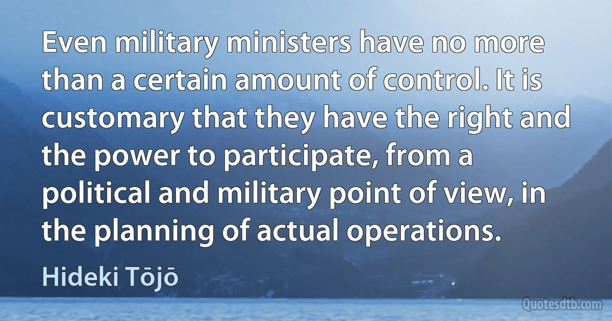 Even military ministers have no more than a certain amount of control. It is customary that they have the right and the power to participate, from a political and military point of view, in the planning of actual operations. (Hideki Tōjō)