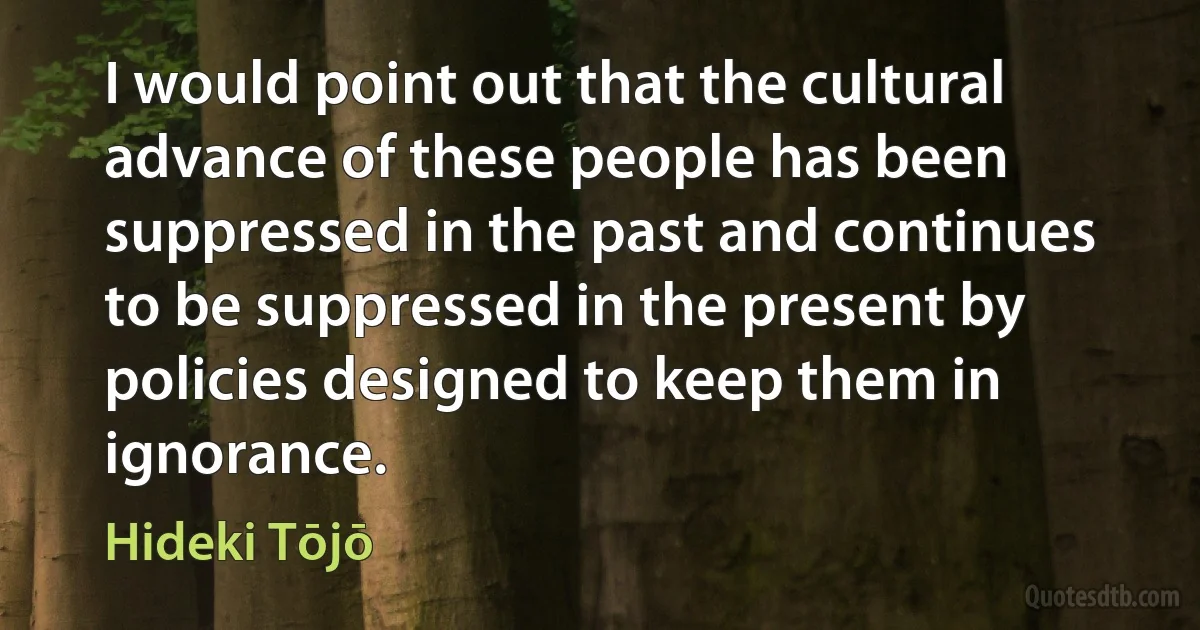 I would point out that the cultural advance of these people has been suppressed in the past and continues to be suppressed in the present by policies designed to keep them in ignorance. (Hideki Tōjō)