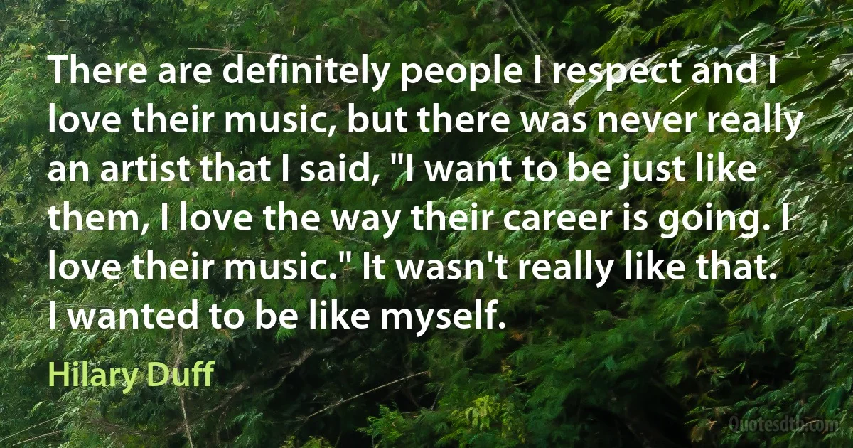 There are definitely people I respect and I love their music, but there was never really an artist that I said, "I want to be just like them, I love the way their career is going. I love their music." It wasn't really like that. I wanted to be like myself. (Hilary Duff)