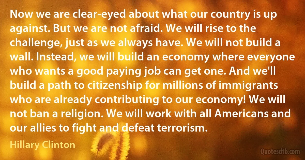 Now we are clear-eyed about what our country is up against. But we are not afraid. We will rise to the challenge, just as we always have. We will not build a wall. Instead, we will build an economy where everyone who wants a good paying job can get one. And we'll build a path to citizenship for millions of immigrants who are already contributing to our economy! We will not ban a religion. We will work with all Americans and our allies to fight and defeat terrorism. (Hillary Clinton)