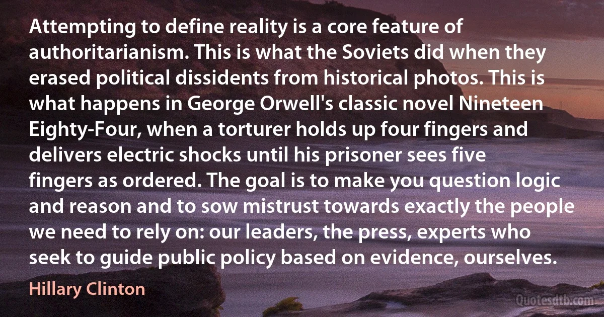 Attempting to define reality is a core feature of authoritarianism. This is what the Soviets did when they erased political dissidents from historical photos. This is what happens in George Orwell's classic novel Nineteen Eighty-Four, when a torturer holds up four fingers and delivers electric shocks until his prisoner sees five fingers as ordered. The goal is to make you question logic and reason and to sow mistrust towards exactly the people we need to rely on: our leaders, the press, experts who seek to guide public policy based on evidence, ourselves. (Hillary Clinton)