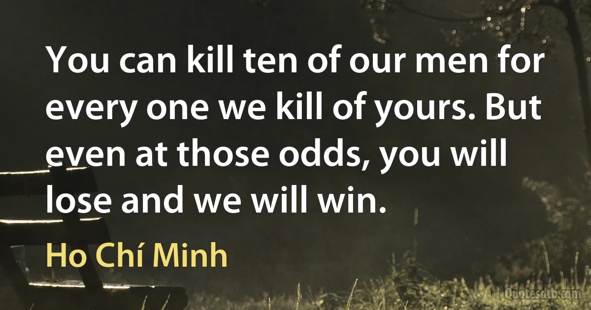 You can kill ten of our men for every one we kill of yours. But even at those odds, you will lose and we will win. (Ho Chí Minh)