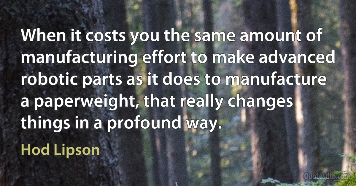 When it costs you the same amount of manufacturing effort to make advanced robotic parts as it does to manufacture a paperweight, that really changes things in a profound way. (Hod Lipson)