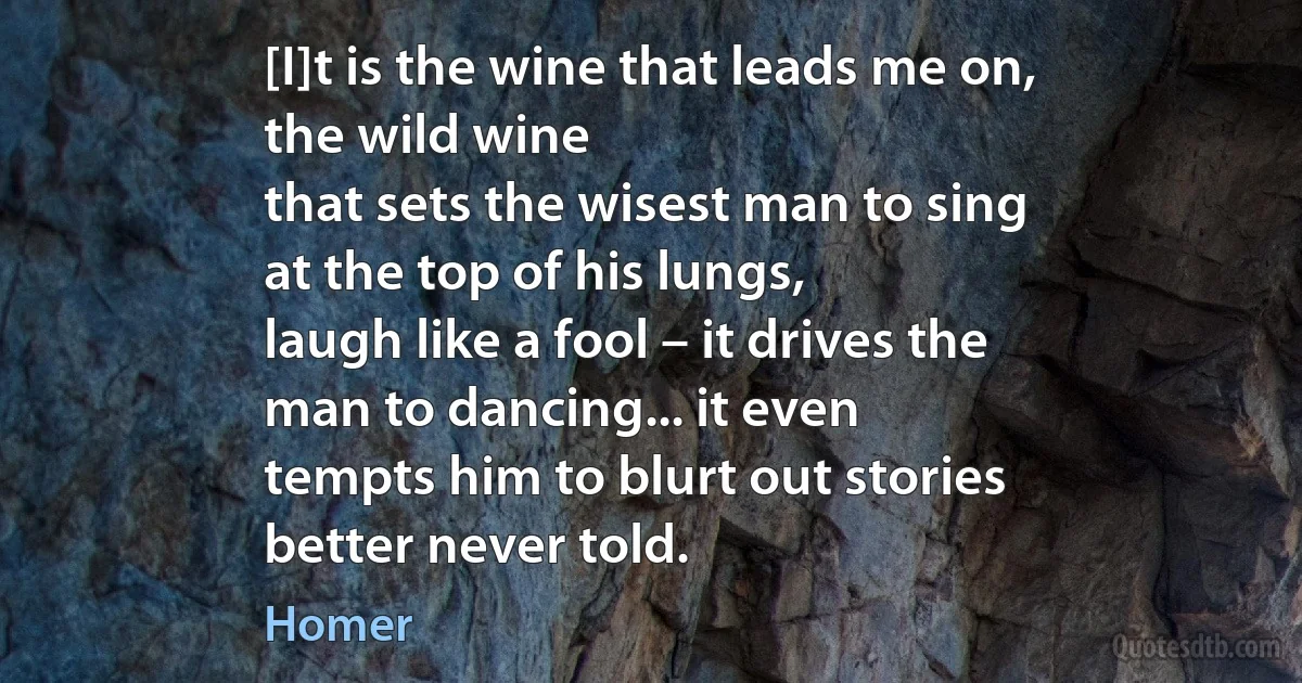 [I]t is the wine that leads me on,
the wild wine
that sets the wisest man to sing
at the top of his lungs,
laugh like a fool – it drives the
man to dancing... it even
tempts him to blurt out stories
better never told. (Homer)