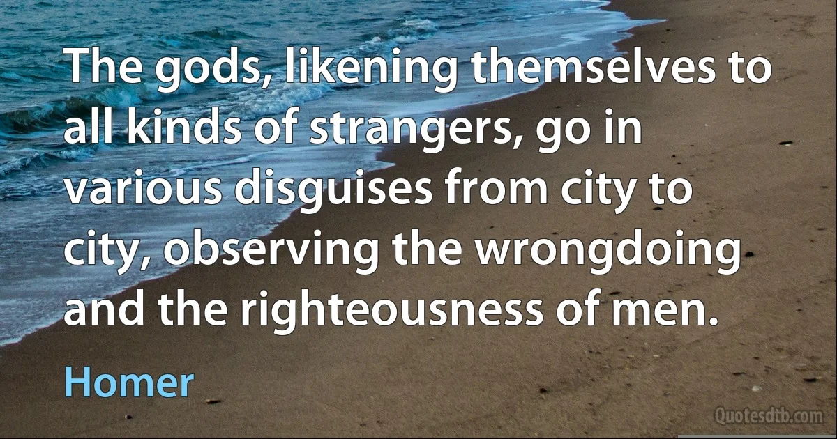 The gods, likening themselves to all kinds of strangers, go in various disguises from city to city, observing the wrongdoing and the righteousness of men. (Homer)