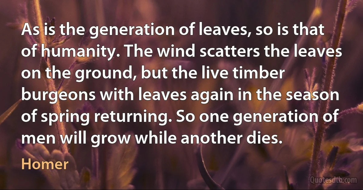 As is the generation of leaves, so is that of humanity. The wind scatters the leaves on the ground, but the live timber burgeons with leaves again in the season of spring returning. So one generation of men will grow while another dies. (Homer)