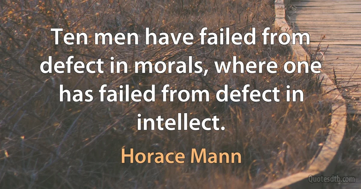 Ten men have failed from defect in morals, where one has failed from defect in intellect. (Horace Mann)