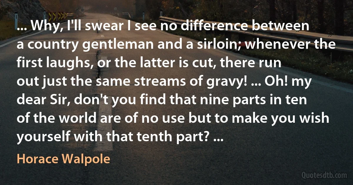 ... Why, I'll swear I see no difference between a country gentleman and a sirloin; whenever the first laughs, or the latter is cut, there run out just the same streams of gravy! ... Oh! my dear Sir, don't you find that nine parts in ten of the world are of no use but to make you wish yourself with that tenth part? ... (Horace Walpole)