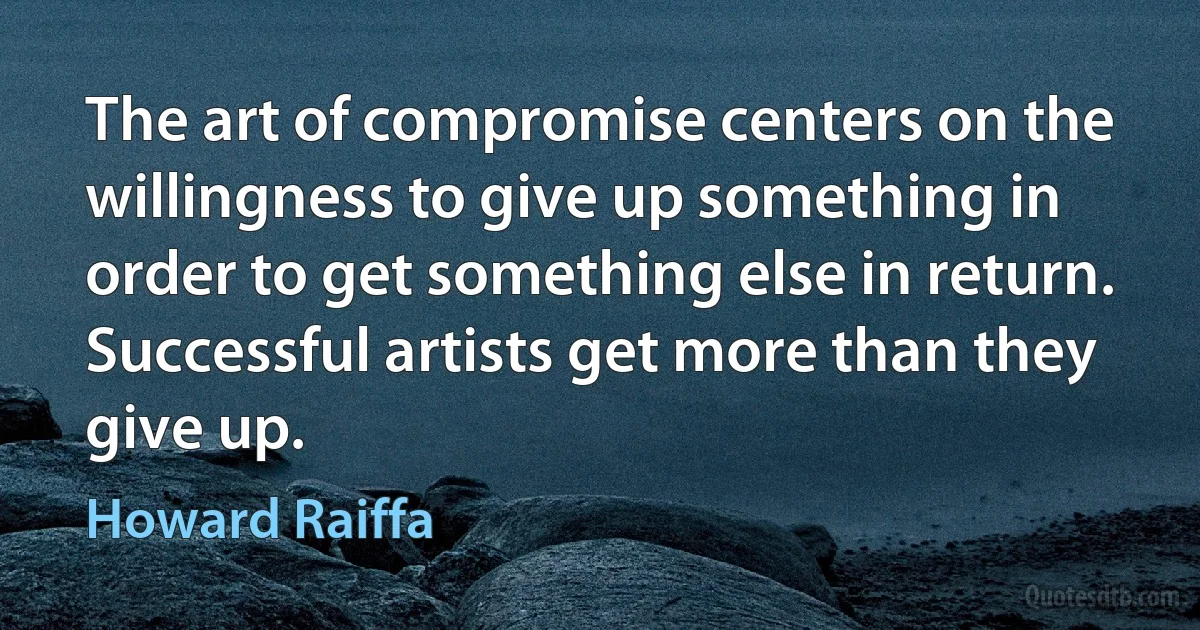 The art of compromise centers on the willingness to give up something in order to get something else in return. Successful artists get more than they give up. (Howard Raiffa)