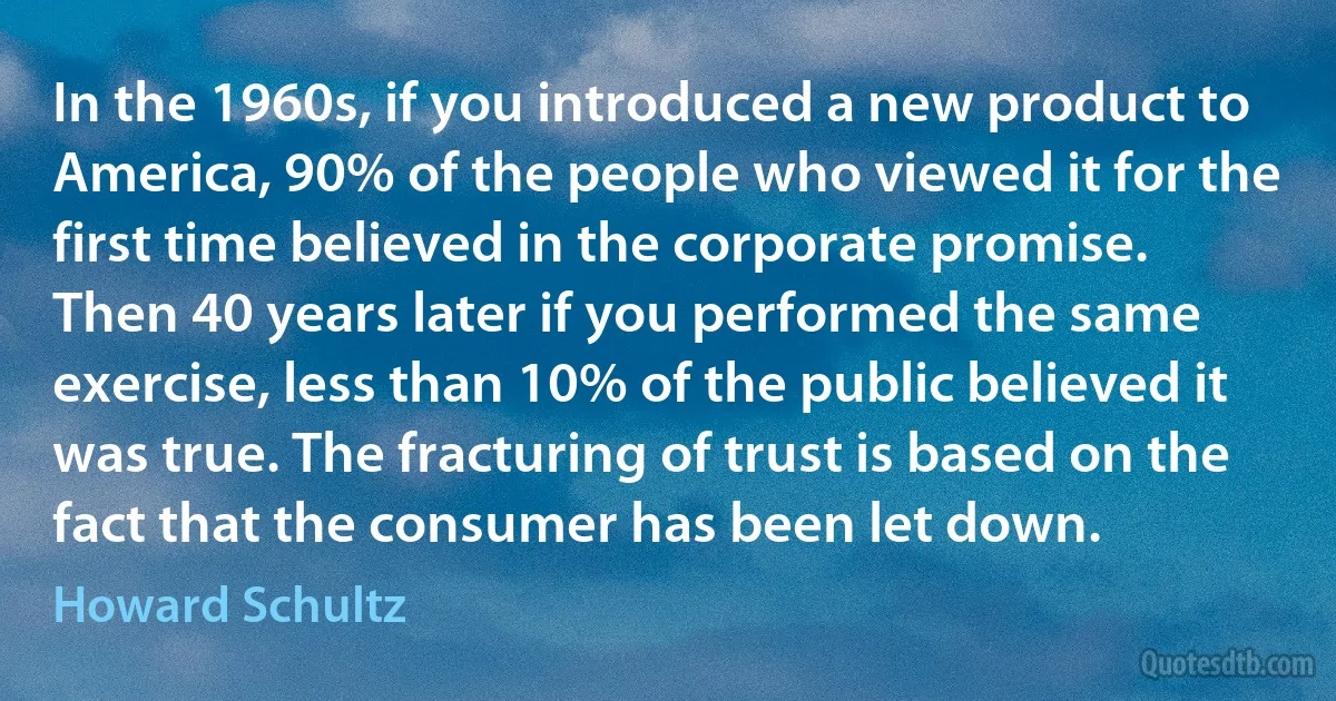 In the 1960s, if you introduced a new product to America, 90% of the people who viewed it for the first time believed in the corporate promise. Then 40 years later if you performed the same exercise, less than 10% of the public believed it was true. The fracturing of trust is based on the fact that the consumer has been let down. (Howard Schultz)