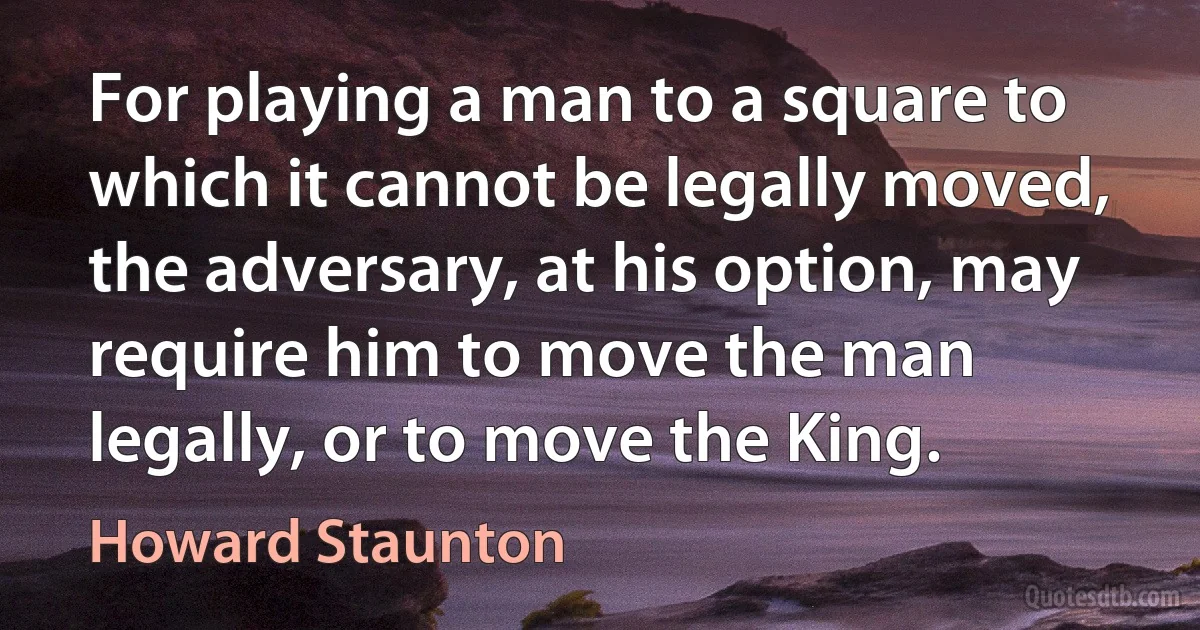 For playing a man to a square to which it cannot be legally moved, the adversary, at his option, may require him to move the man legally, or to move the King. (Howard Staunton)