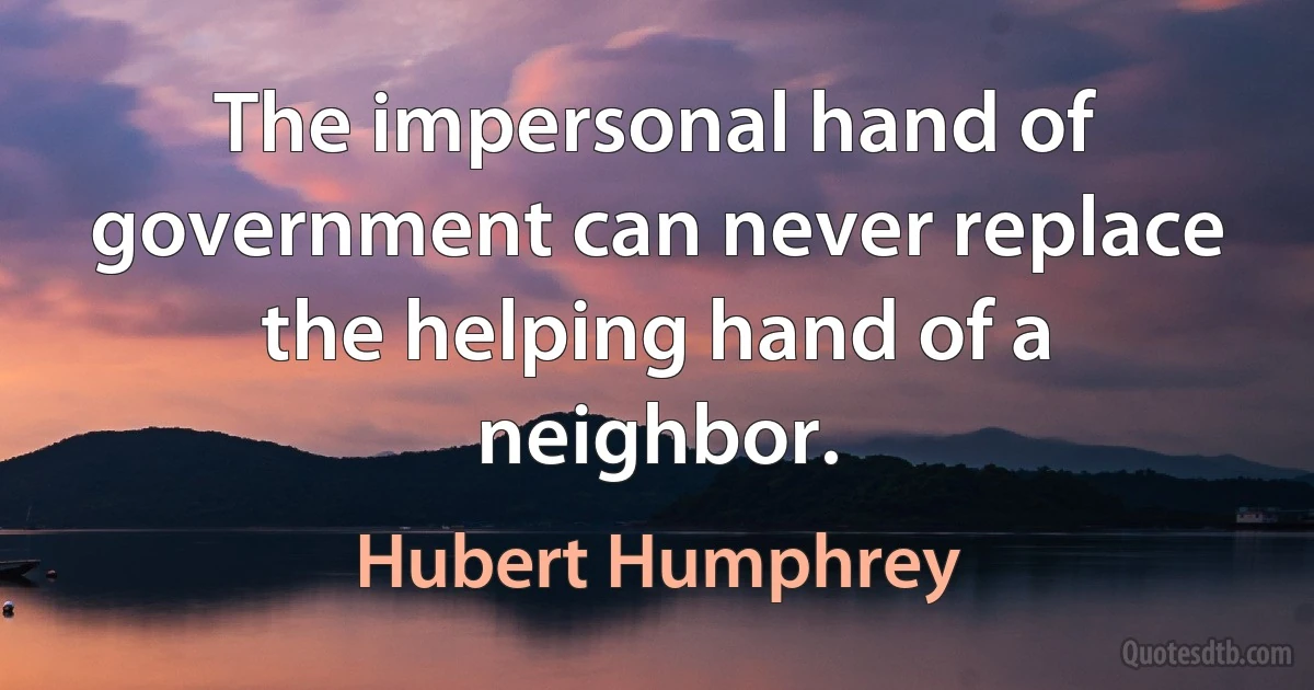 The impersonal hand of government can never replace the helping hand of a neighbor. (Hubert Humphrey)