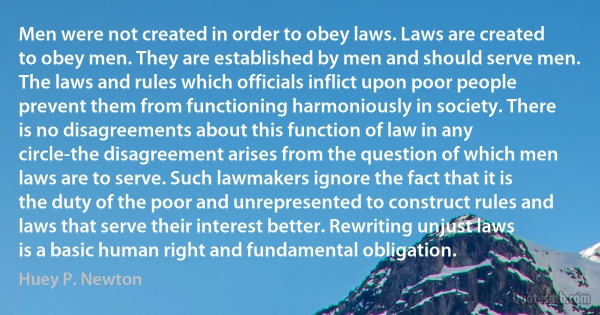 Men were not created in order to obey laws. Laws are created to obey men. They are established by men and should serve men. The laws and rules which officials inflict upon poor people prevent them from functioning harmoniously in society. There is no disagreements about this function of law in any circle-the disagreement arises from the question of which men laws are to serve. Such lawmakers ignore the fact that it is the duty of the poor and unrepresented to construct rules and laws that serve their interest better. Rewriting unjust laws is a basic human right and fundamental obligation. (Huey P. Newton)