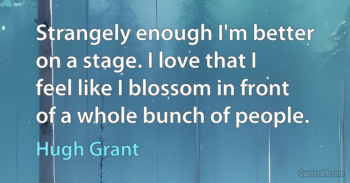 Strangely enough I'm better on a stage. I love that I feel like I blossom in front of a whole bunch of people. (Hugh Grant)