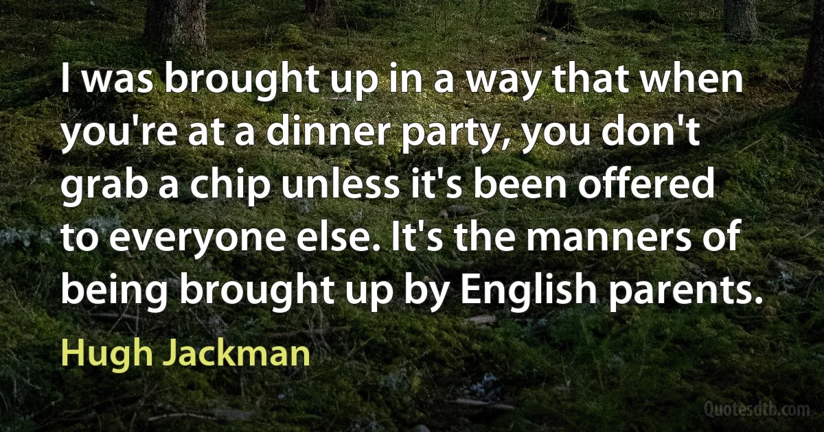 I was brought up in a way that when you're at a dinner party, you don't grab a chip unless it's been offered to everyone else. It's the manners of being brought up by English parents. (Hugh Jackman)