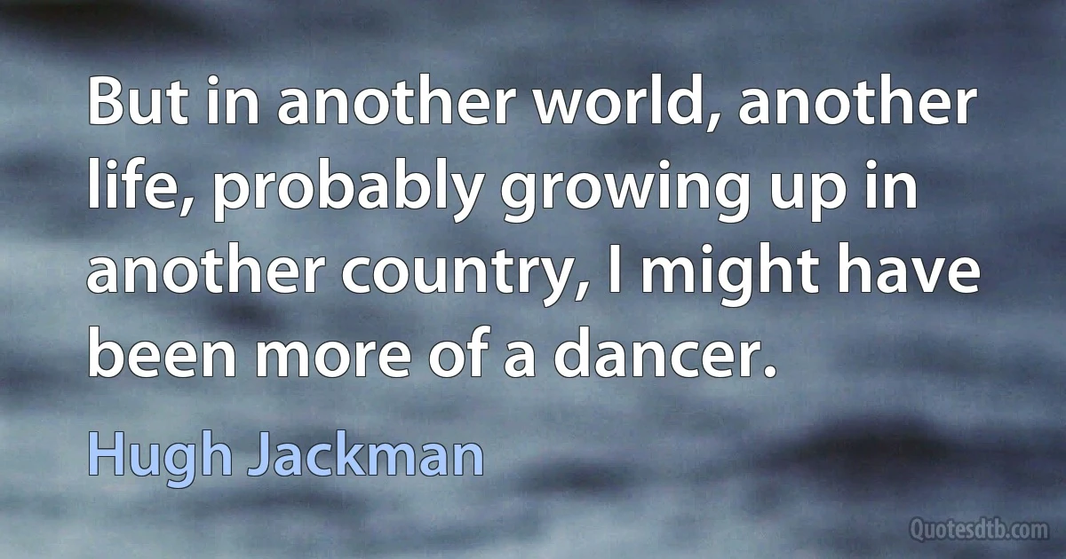 But in another world, another life, probably growing up in another country, I might have been more of a dancer. (Hugh Jackman)