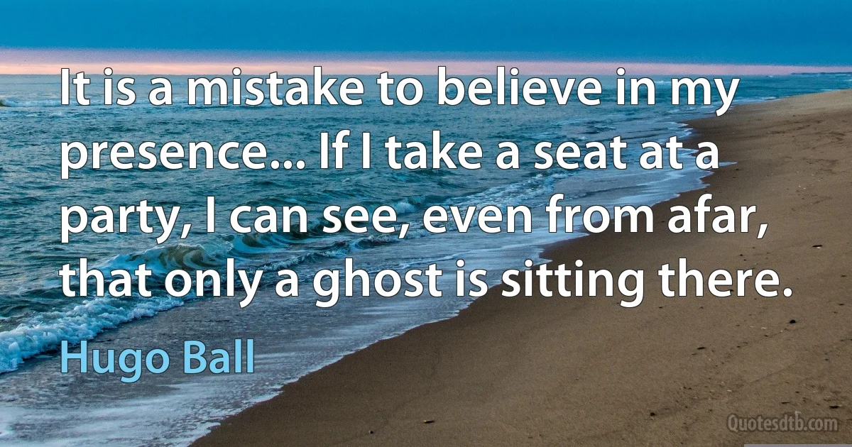 It is a mistake to believe in my presence... If I take a seat at a party, I can see, even from afar, that only a ghost is sitting there. (Hugo Ball)