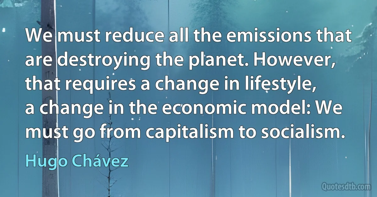 We must reduce all the emissions that are destroying the planet. However, that requires a change in lifestyle, a change in the economic model: We must go from capitalism to socialism. (Hugo Chávez)