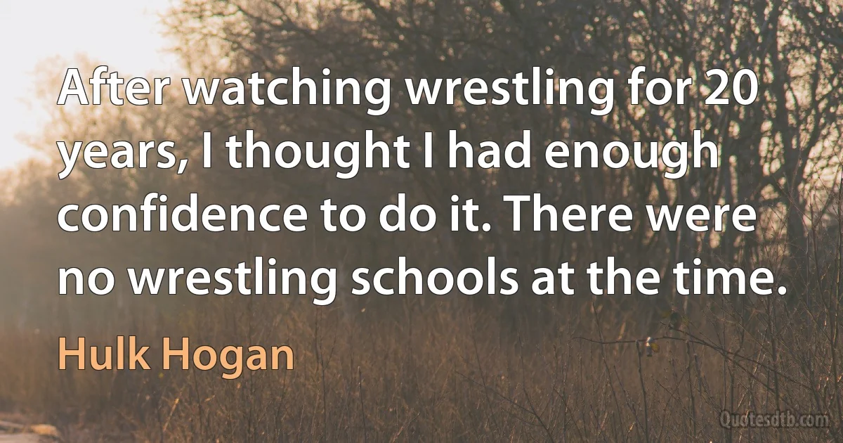 After watching wrestling for 20 years, I thought I had enough confidence to do it. There were no wrestling schools at the time. (Hulk Hogan)